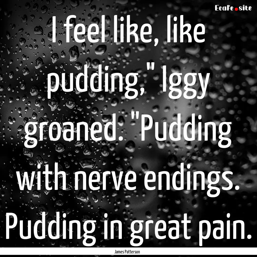 I feel like, like pudding,