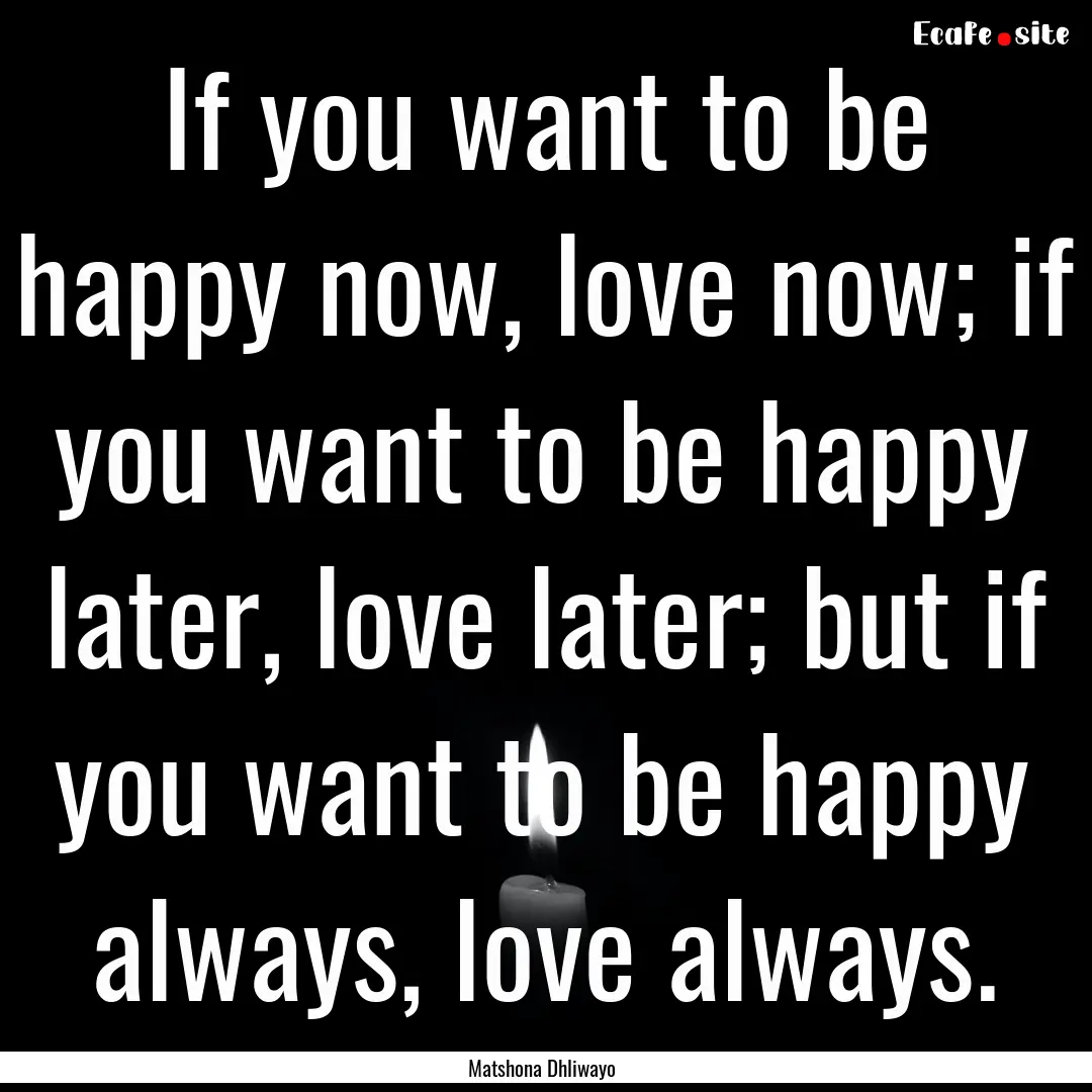 If you want to be happy now, love now; if.... : Quote by Matshona Dhliwayo