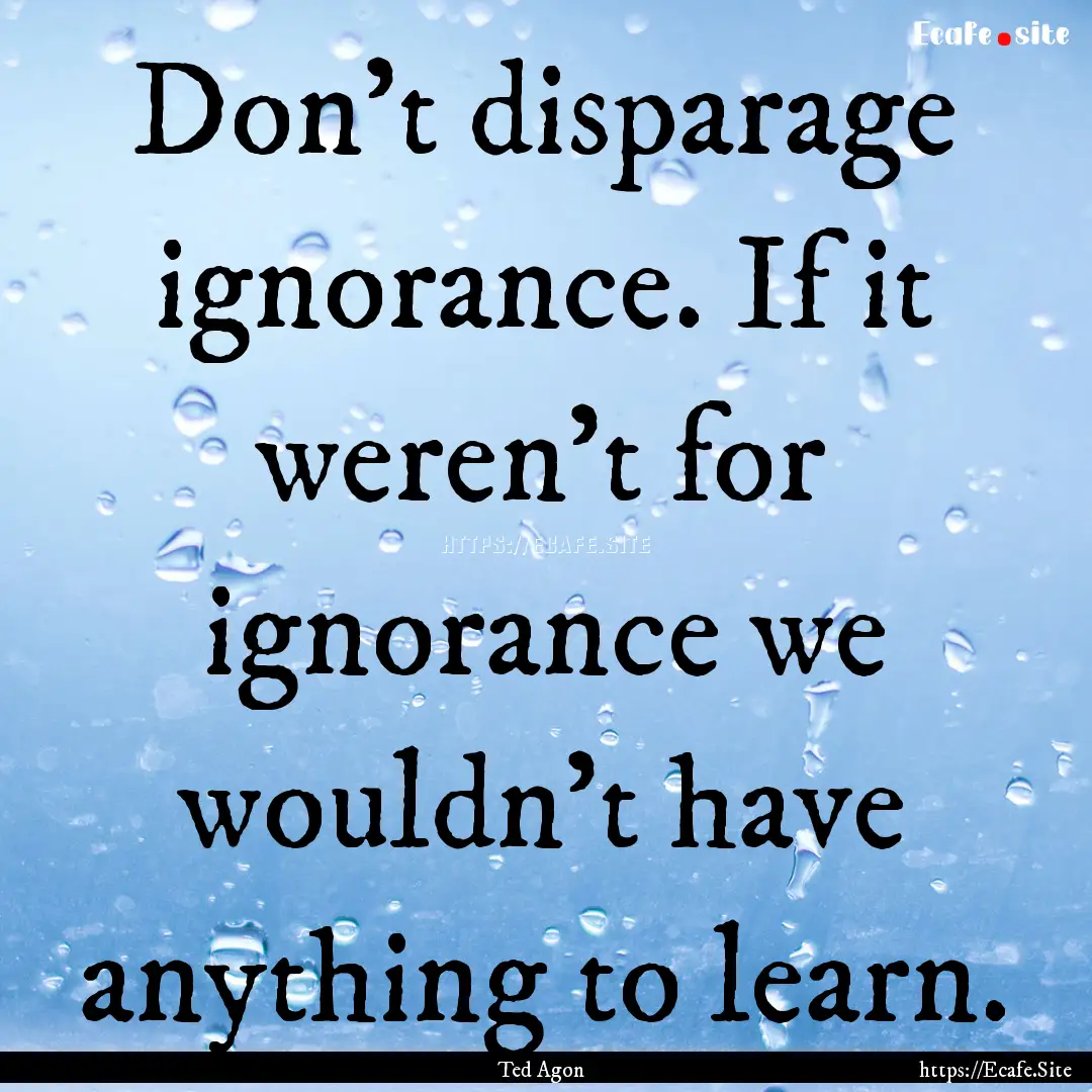 Don't disparage ignorance. If it weren't.... : Quote by Ted Agon