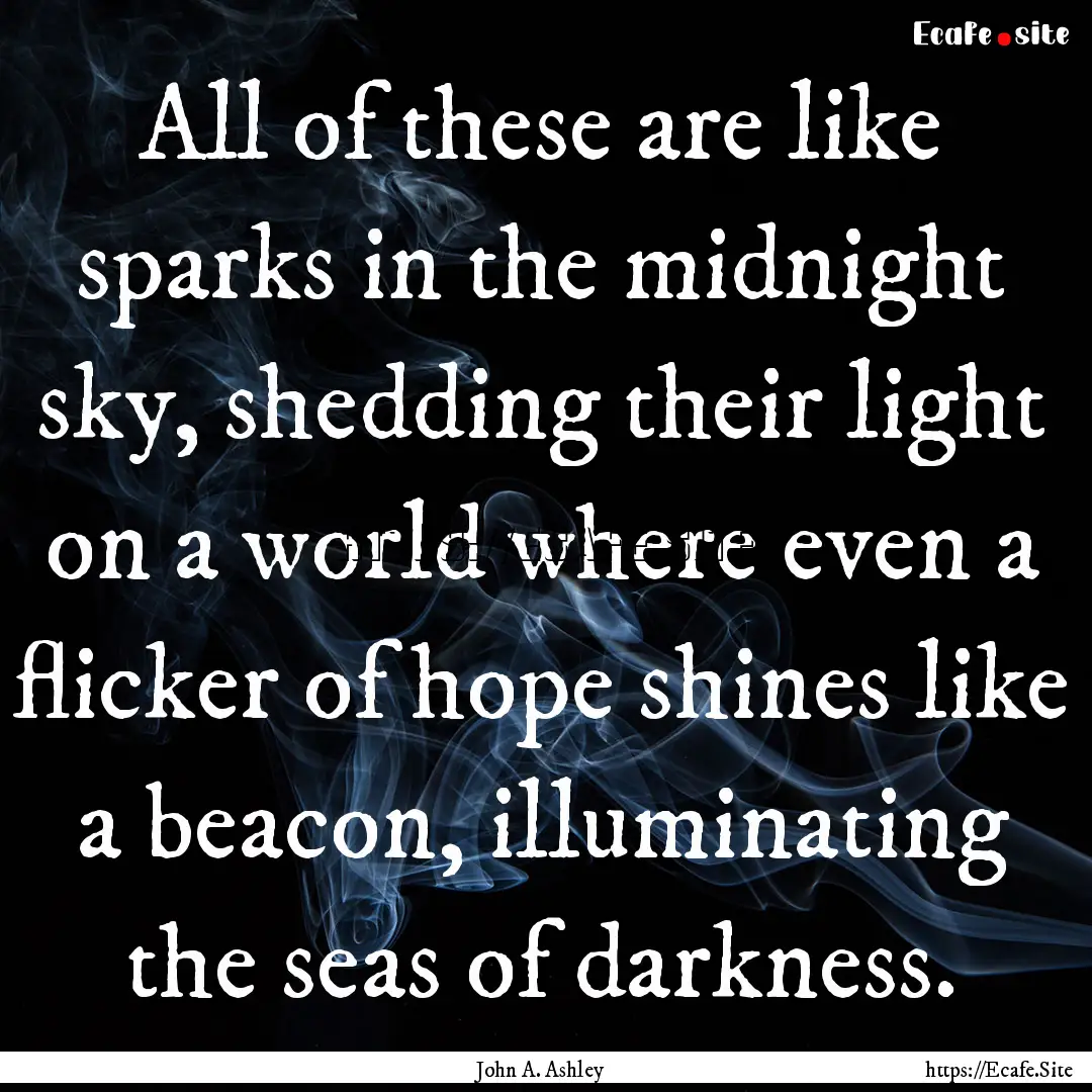 All of these are like sparks in the midnight.... : Quote by John A. Ashley