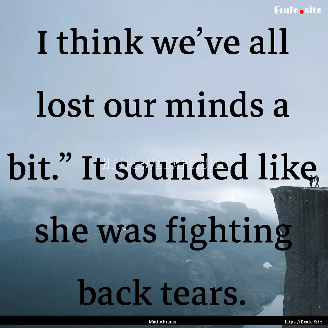 I think we’ve all lost our minds a bit.”.... : Quote by Matt Abrams