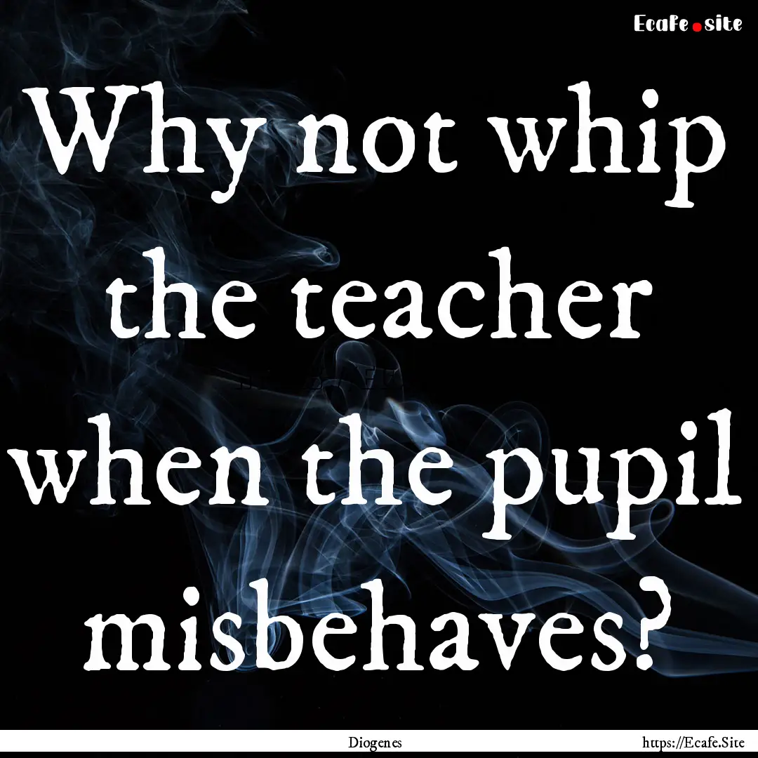 Why not whip the teacher when the pupil misbehaves?.... : Quote by Diogenes