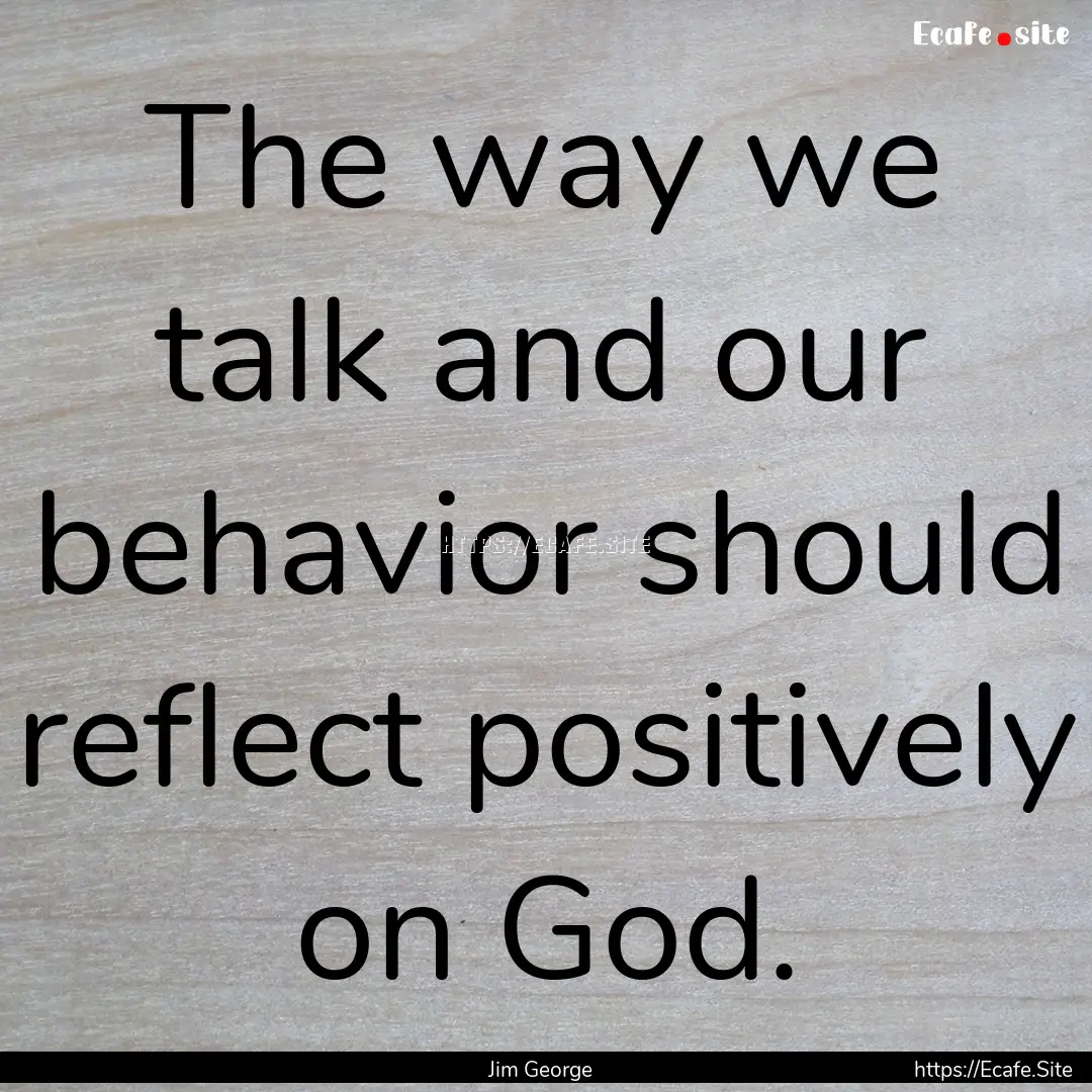 The way we talk and our behavior should reflect.... : Quote by Jim George