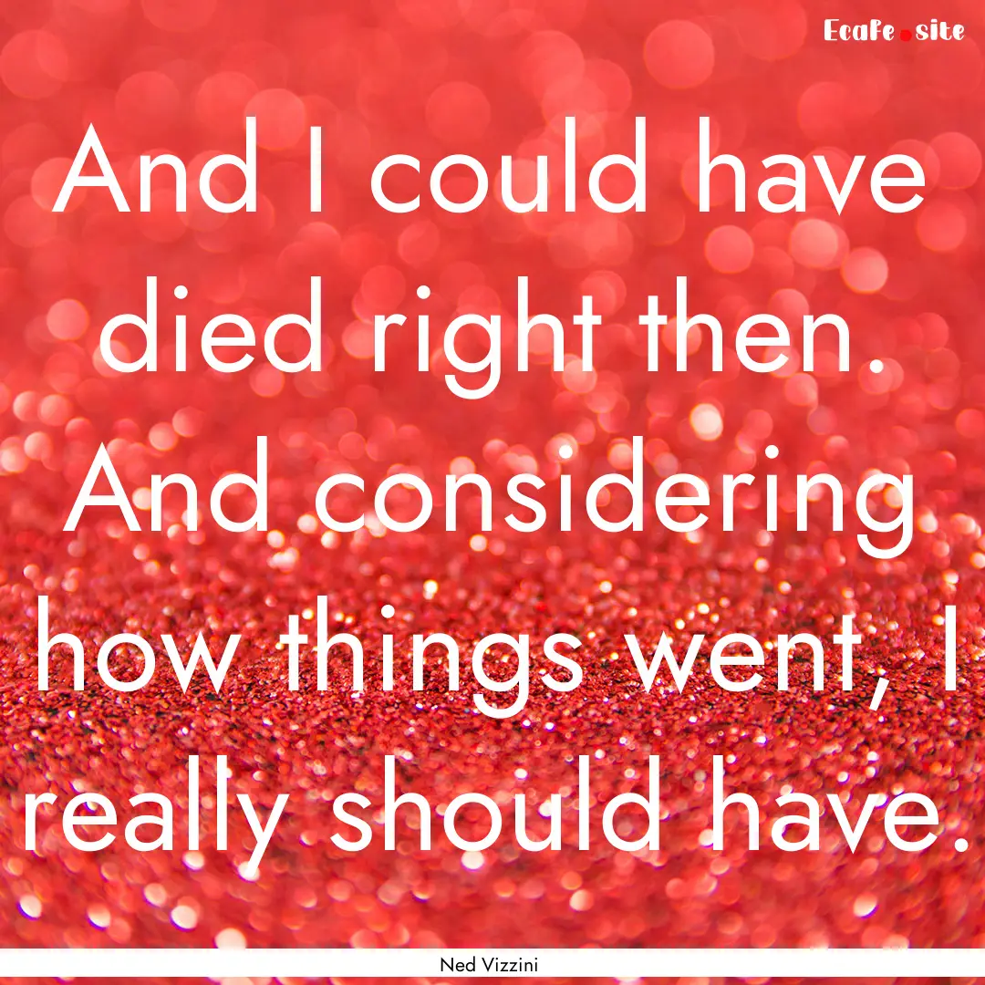 And I could have died right then. And considering.... : Quote by Ned Vizzini