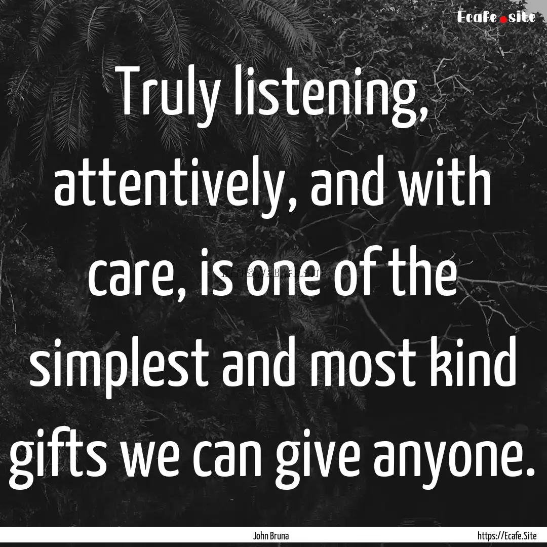 Truly listening, attentively, and with care,.... : Quote by John Bruna