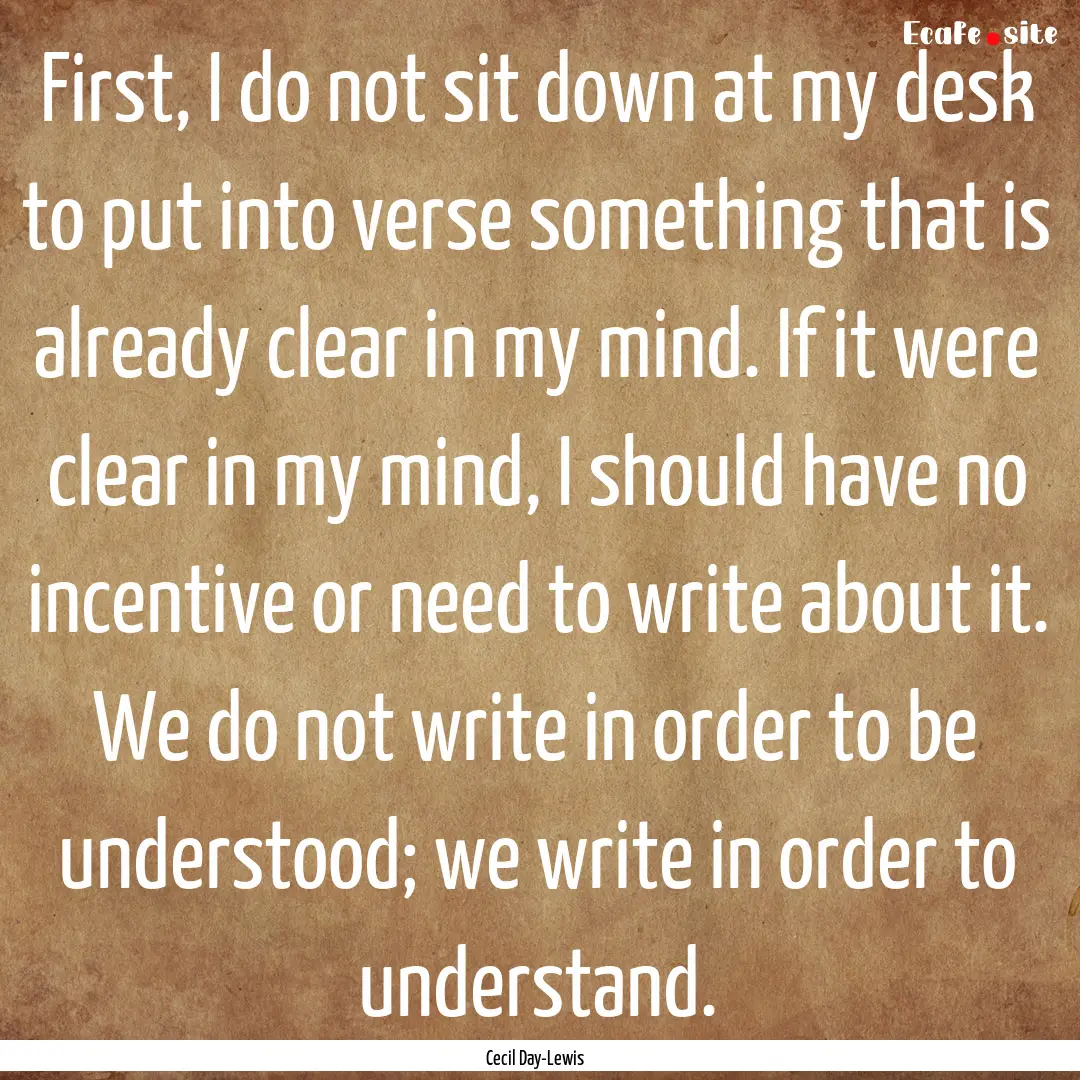 First, I do not sit down at my desk to put.... : Quote by Cecil Day-Lewis