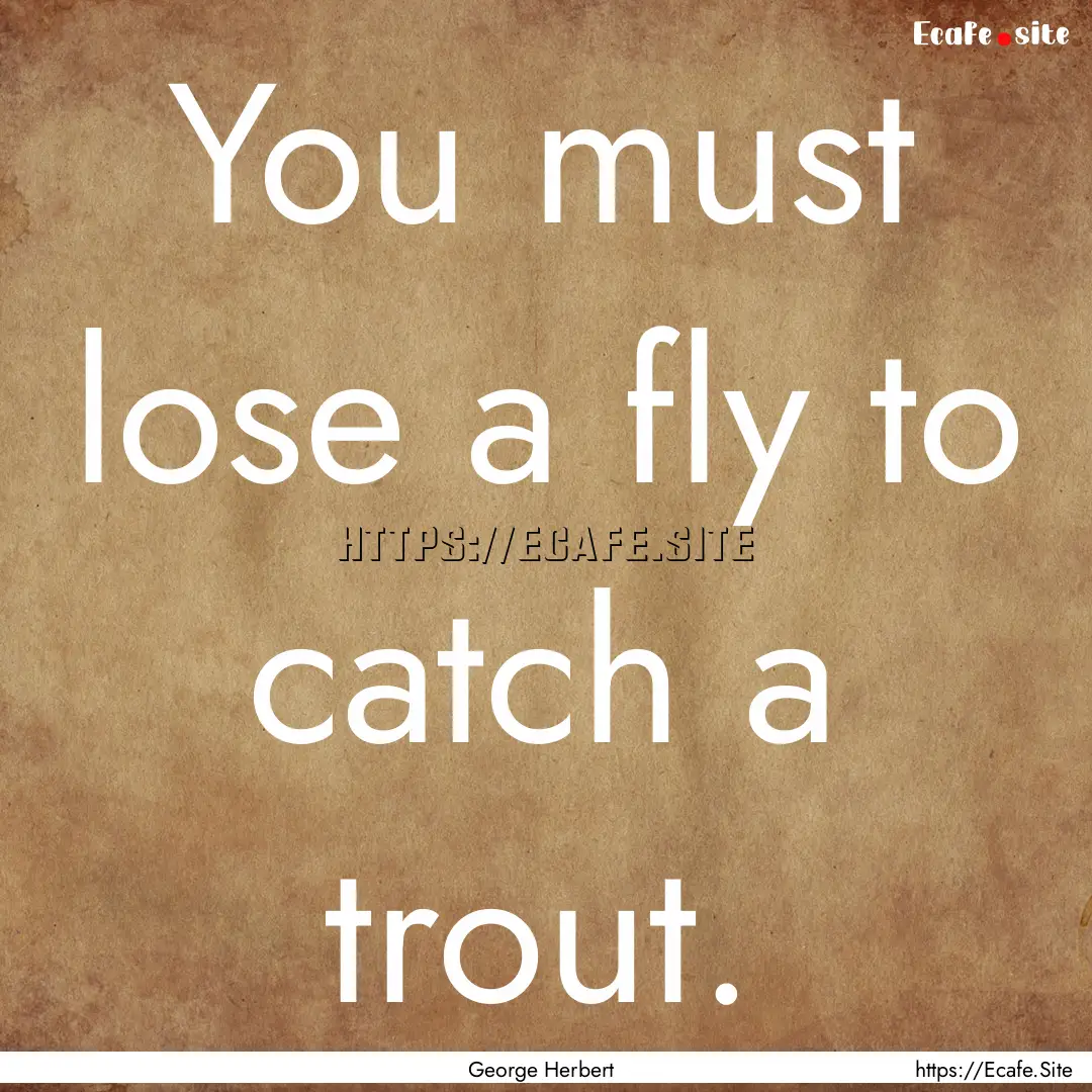 You must lose a fly to catch a trout. : Quote by George Herbert