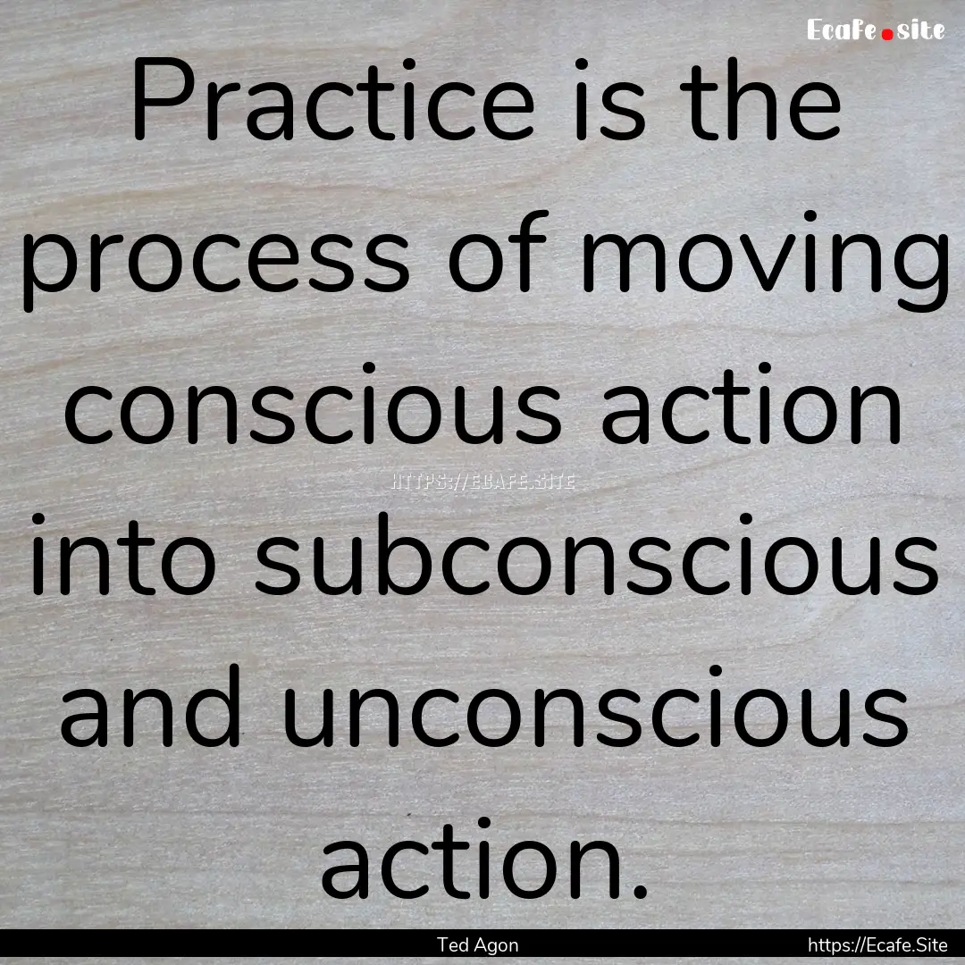 Practice is the process of moving conscious.... : Quote by Ted Agon