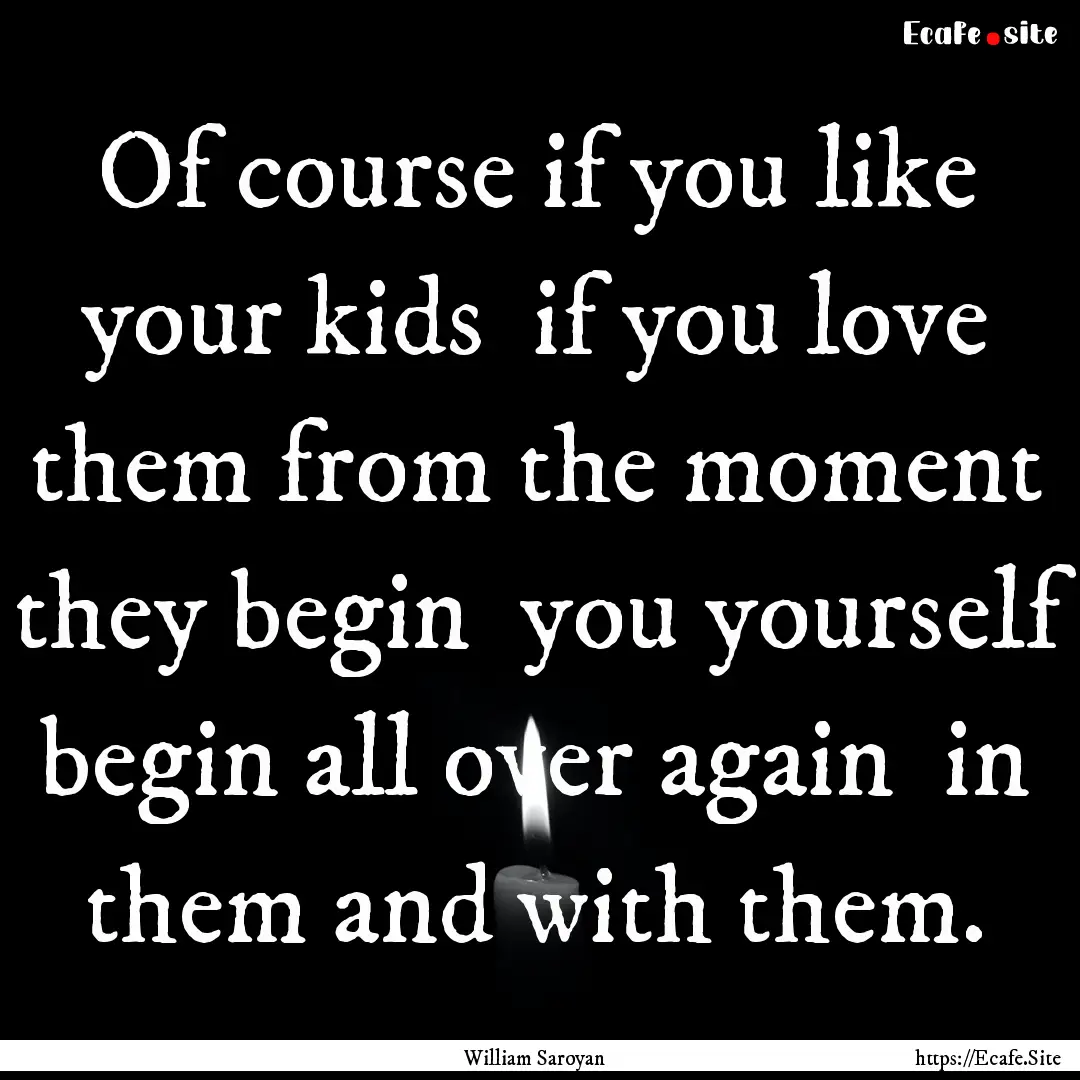 Of course if you like your kids if you love.... : Quote by William Saroyan