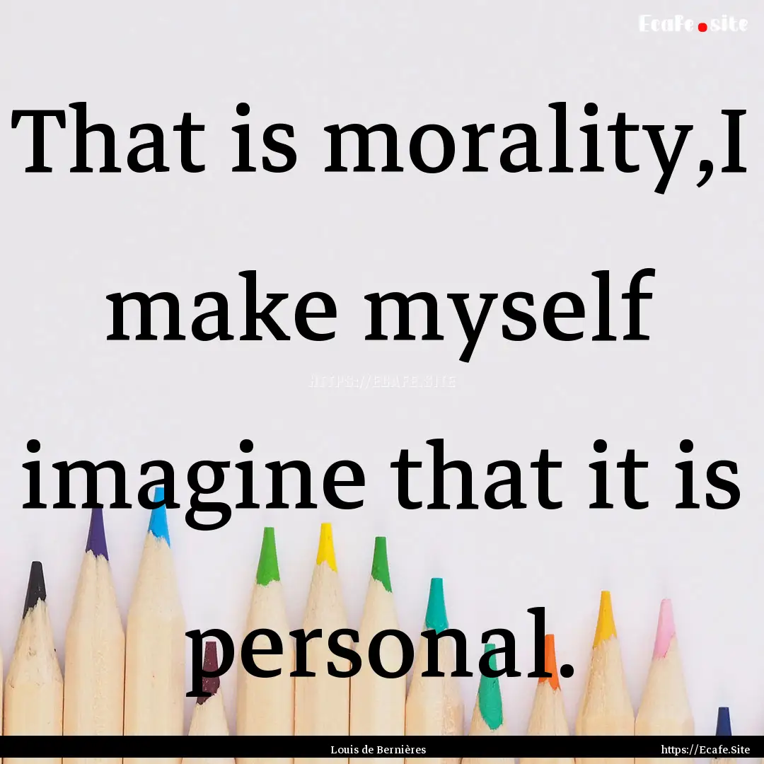 That is morality,I make myself imagine that.... : Quote by Louis de Bernières