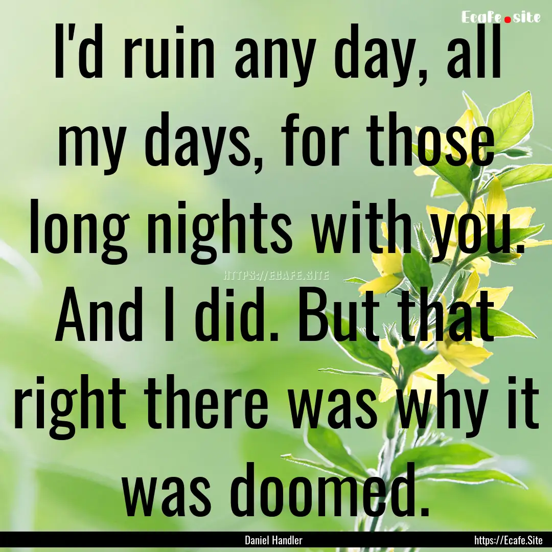 I'd ruin any day, all my days, for those.... : Quote by Daniel Handler