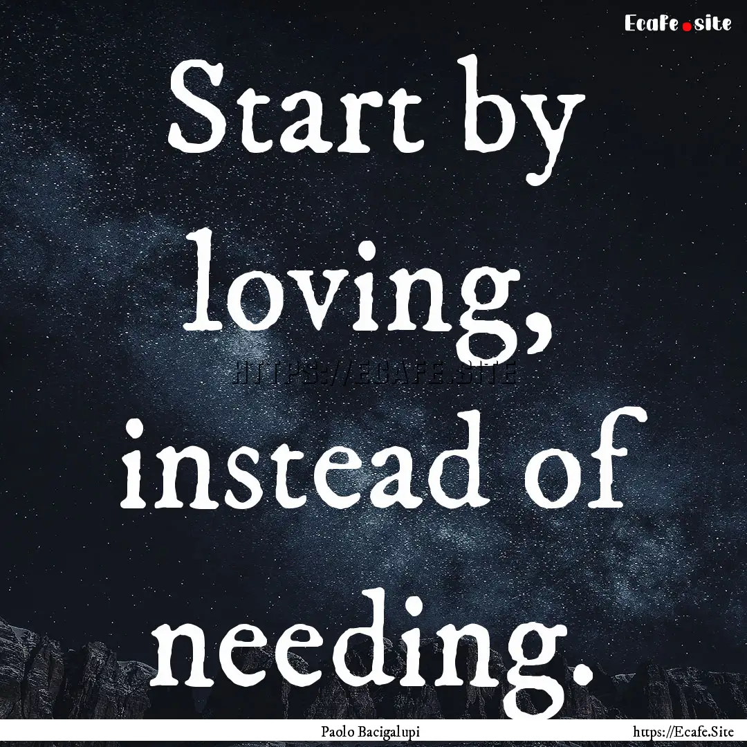 Start by loving, instead of needing. : Quote by Paolo Bacigalupi