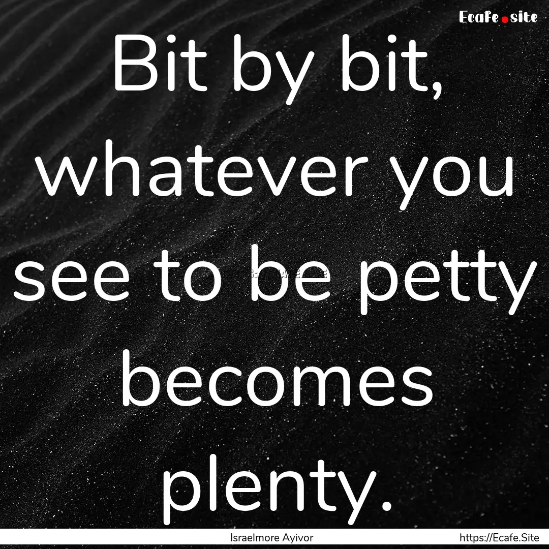 Bit by bit, whatever you see to be petty.... : Quote by Israelmore Ayivor