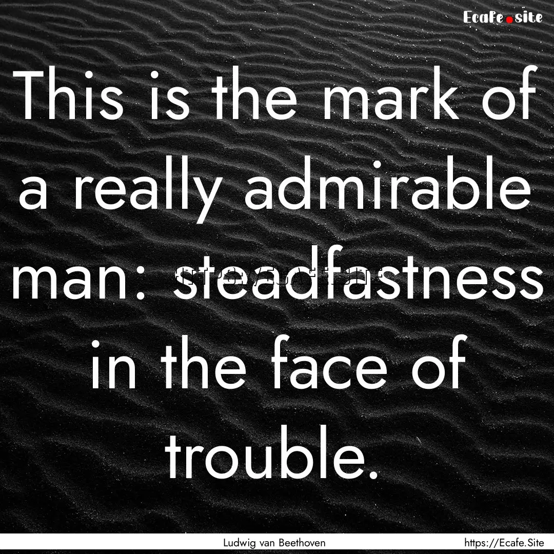 This is the mark of a really admirable man:.... : Quote by Ludwig van Beethoven