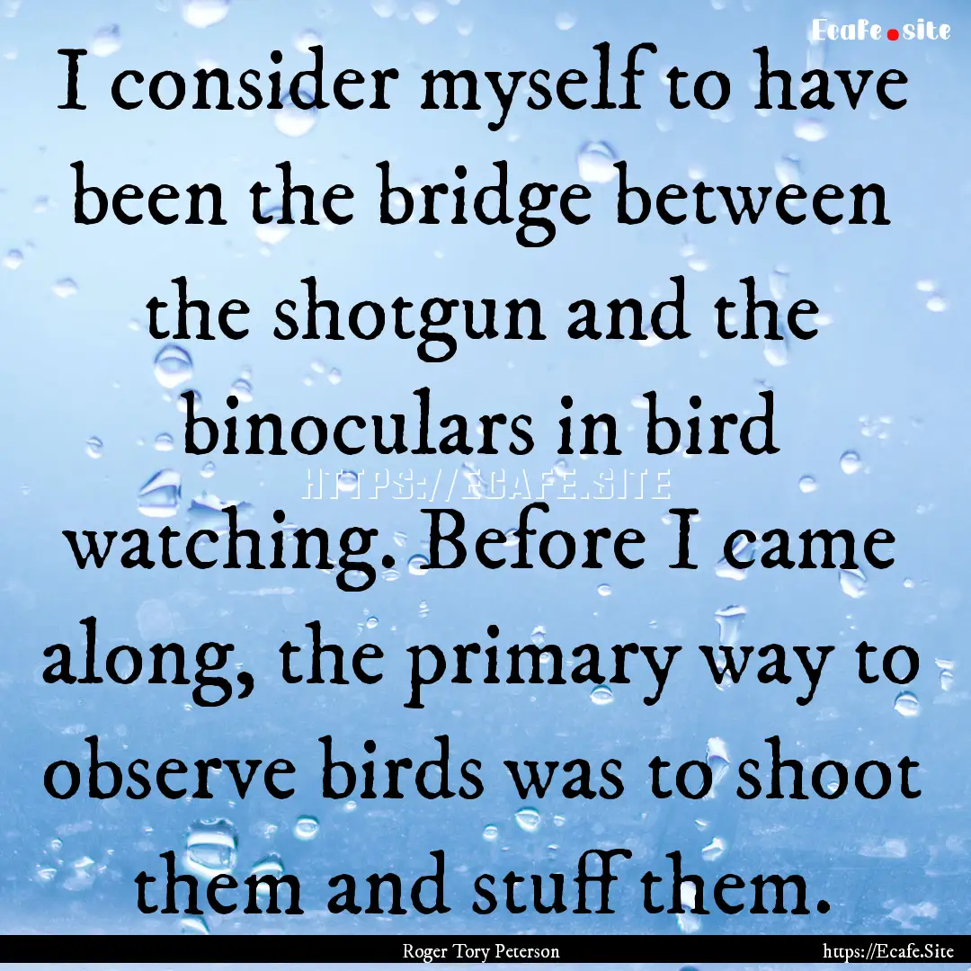 I consider myself to have been the bridge.... : Quote by Roger Tory Peterson