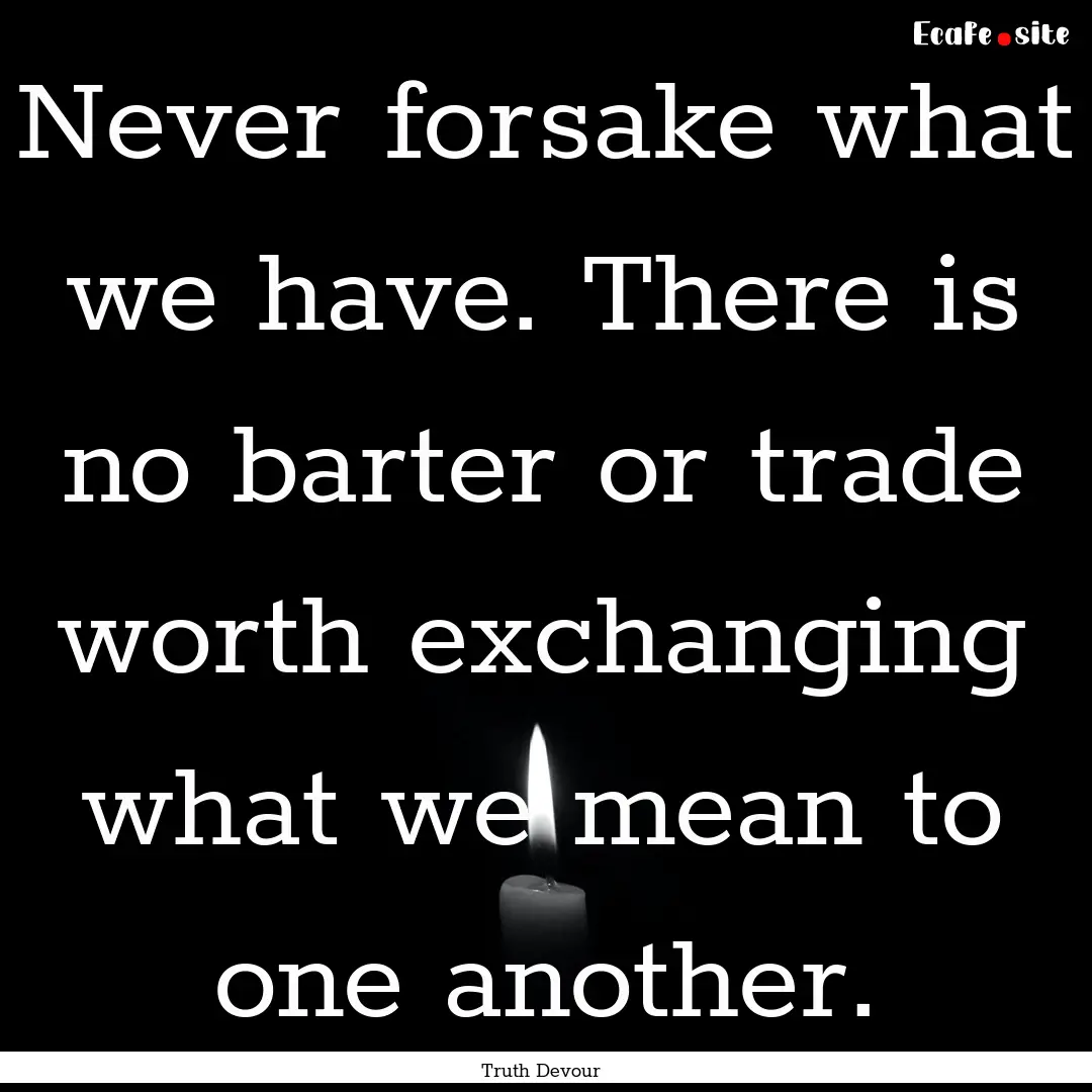 Never forsake what we have. There is no barter.... : Quote by Truth Devour