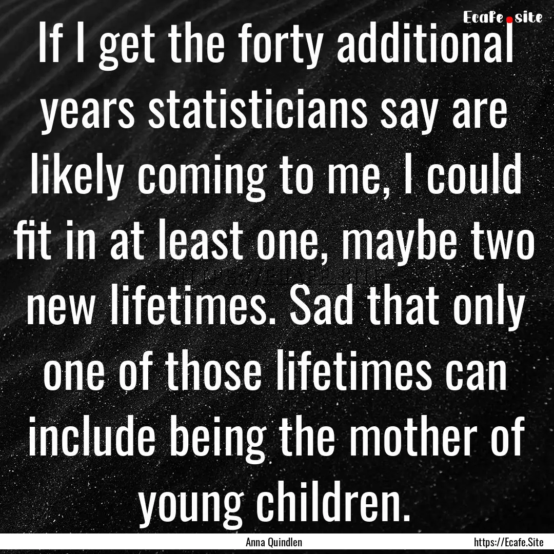 If I get the forty additional years statisticians.... : Quote by Anna Quindlen