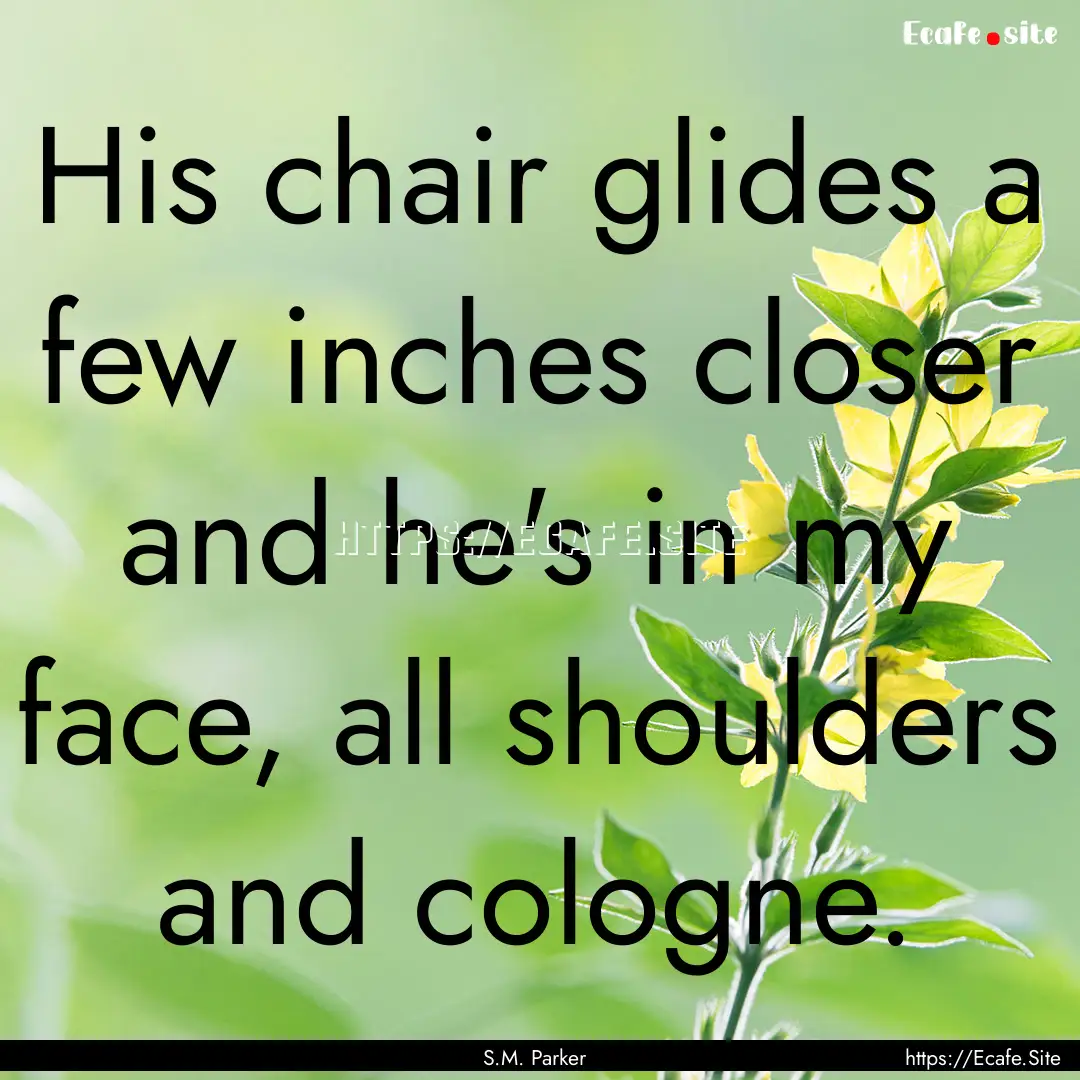 His chair glides a few inches closer and.... : Quote by S.M. Parker