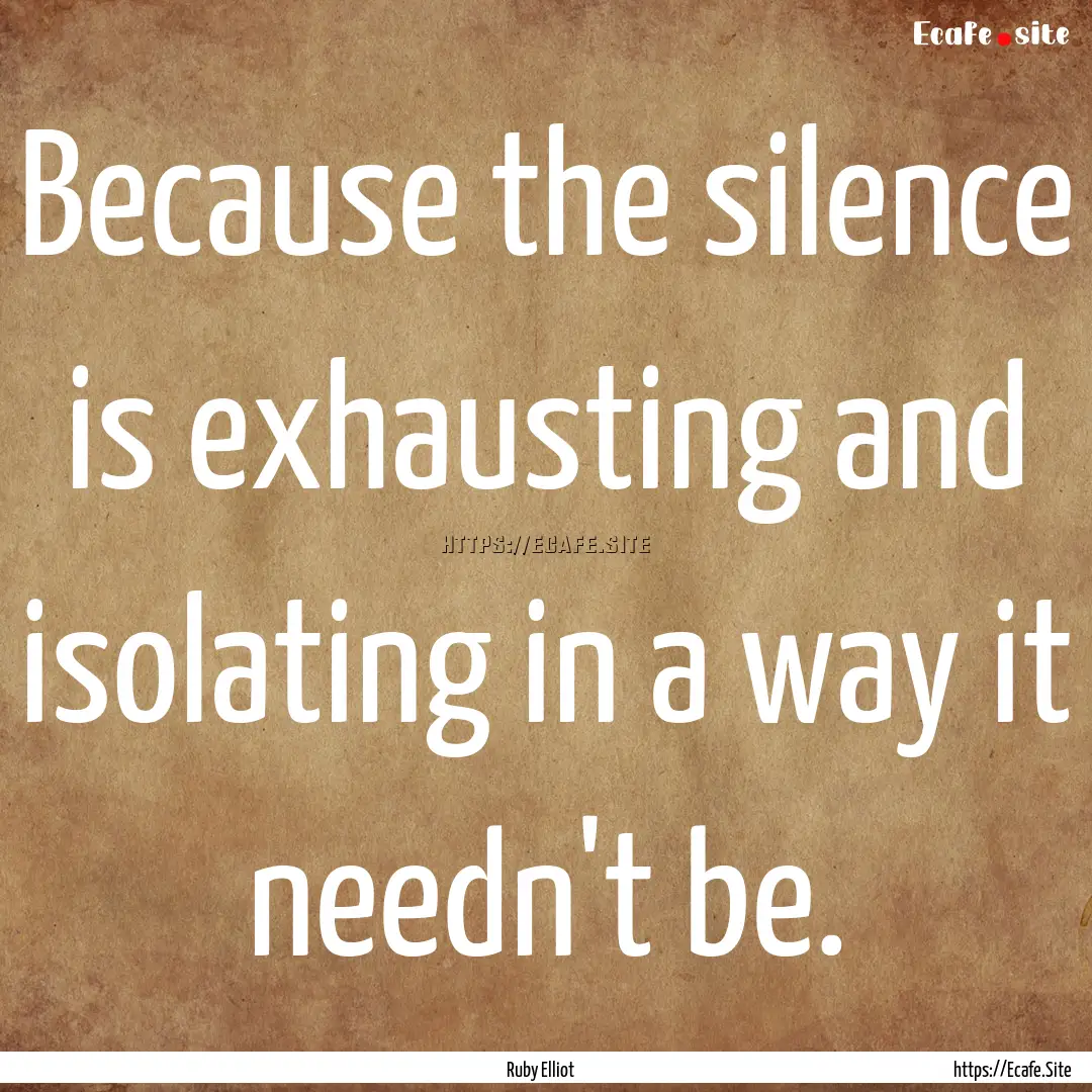 Because the silence is exhausting and isolating.... : Quote by Ruby Elliot