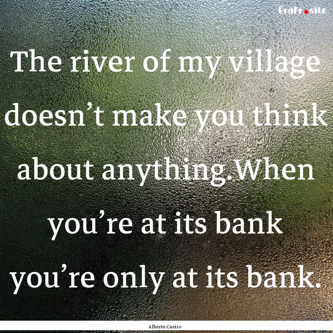 The river of my village doesn’t make you.... : Quote by Alberto Caeiro