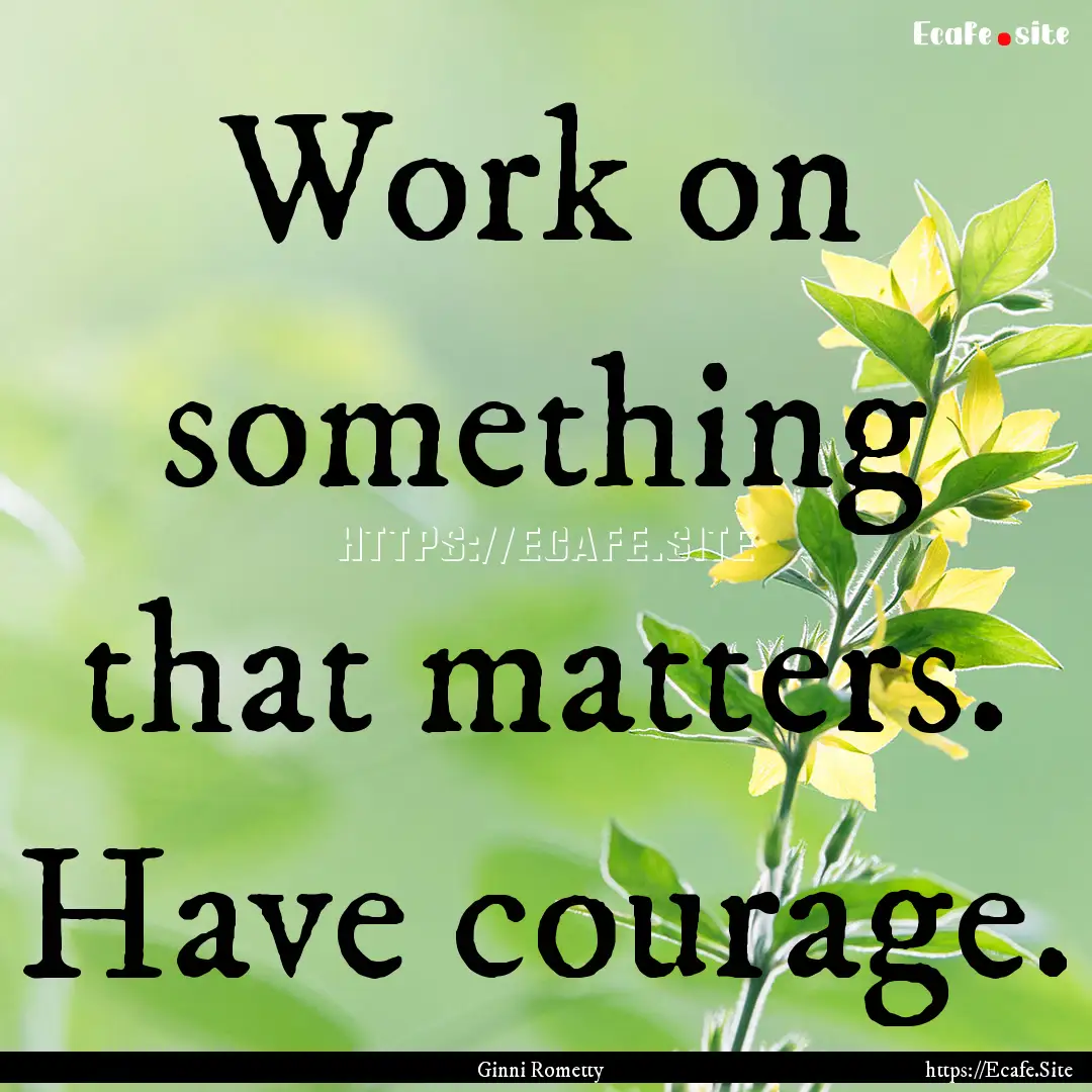 Work on something that matters. Have courage..... : Quote by Ginni Rometty