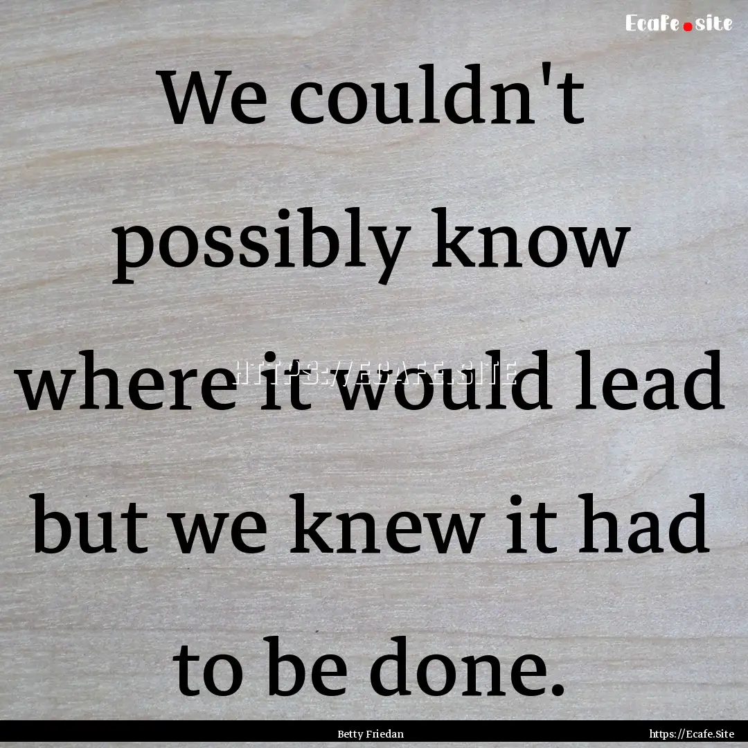 We couldn't possibly know where it would.... : Quote by Betty Friedan