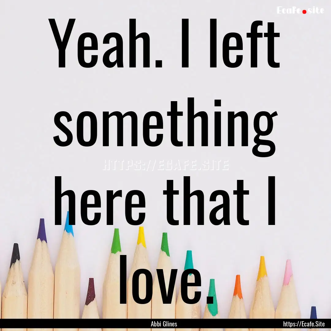 Yeah. I left something here that I love. : Quote by Abbi Glines