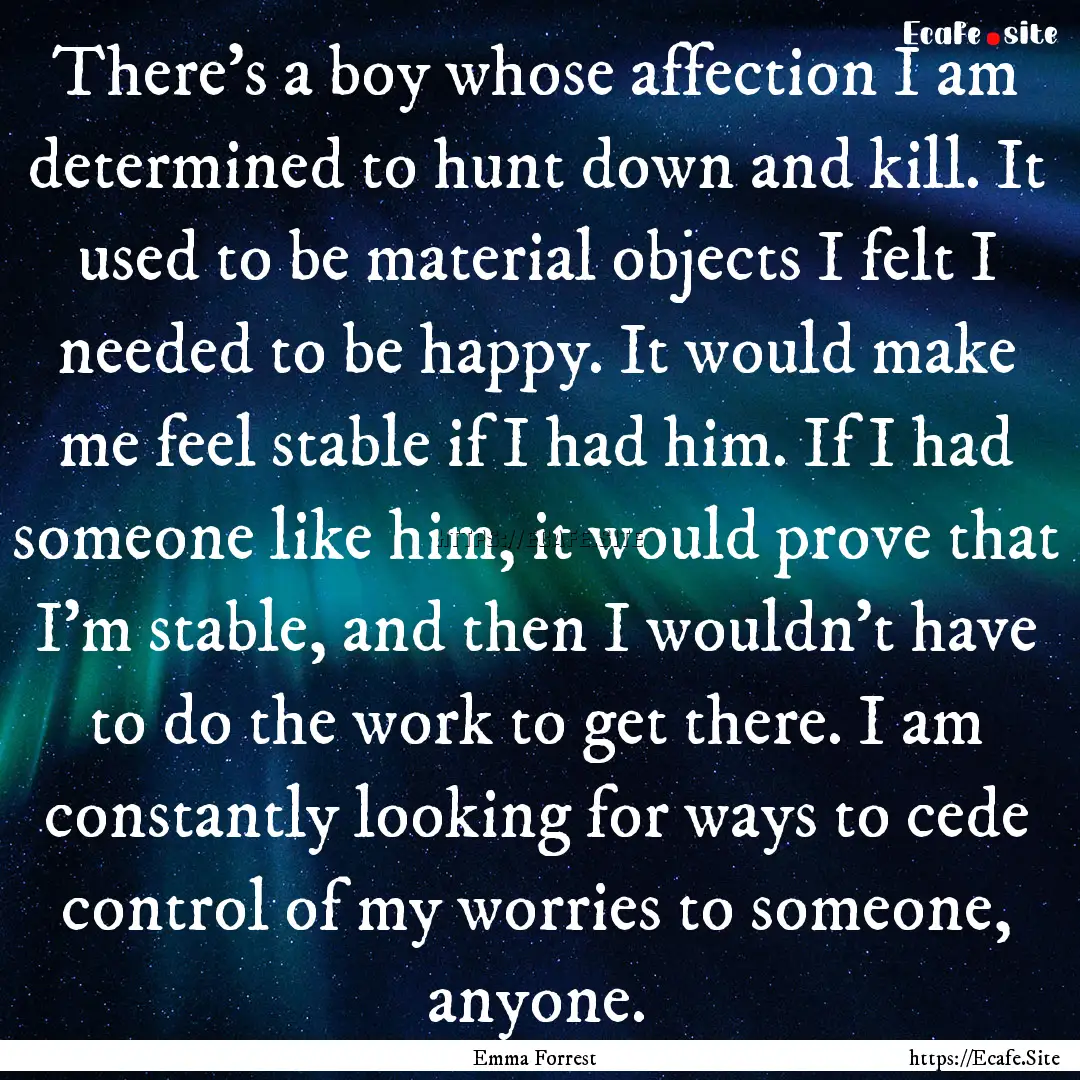 There's a boy whose affection I am determined.... : Quote by Emma Forrest