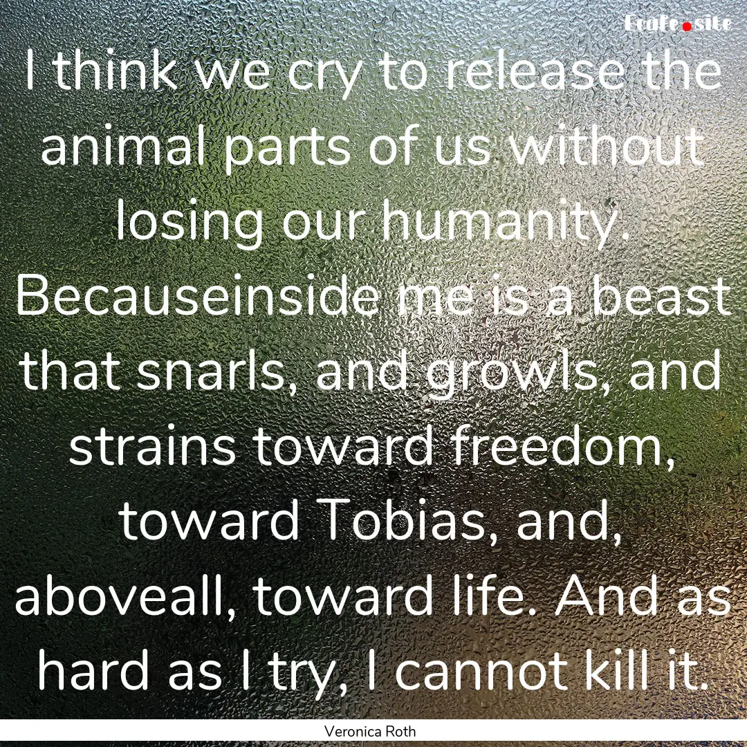 I think we cry to release the animal parts.... : Quote by Veronica Roth