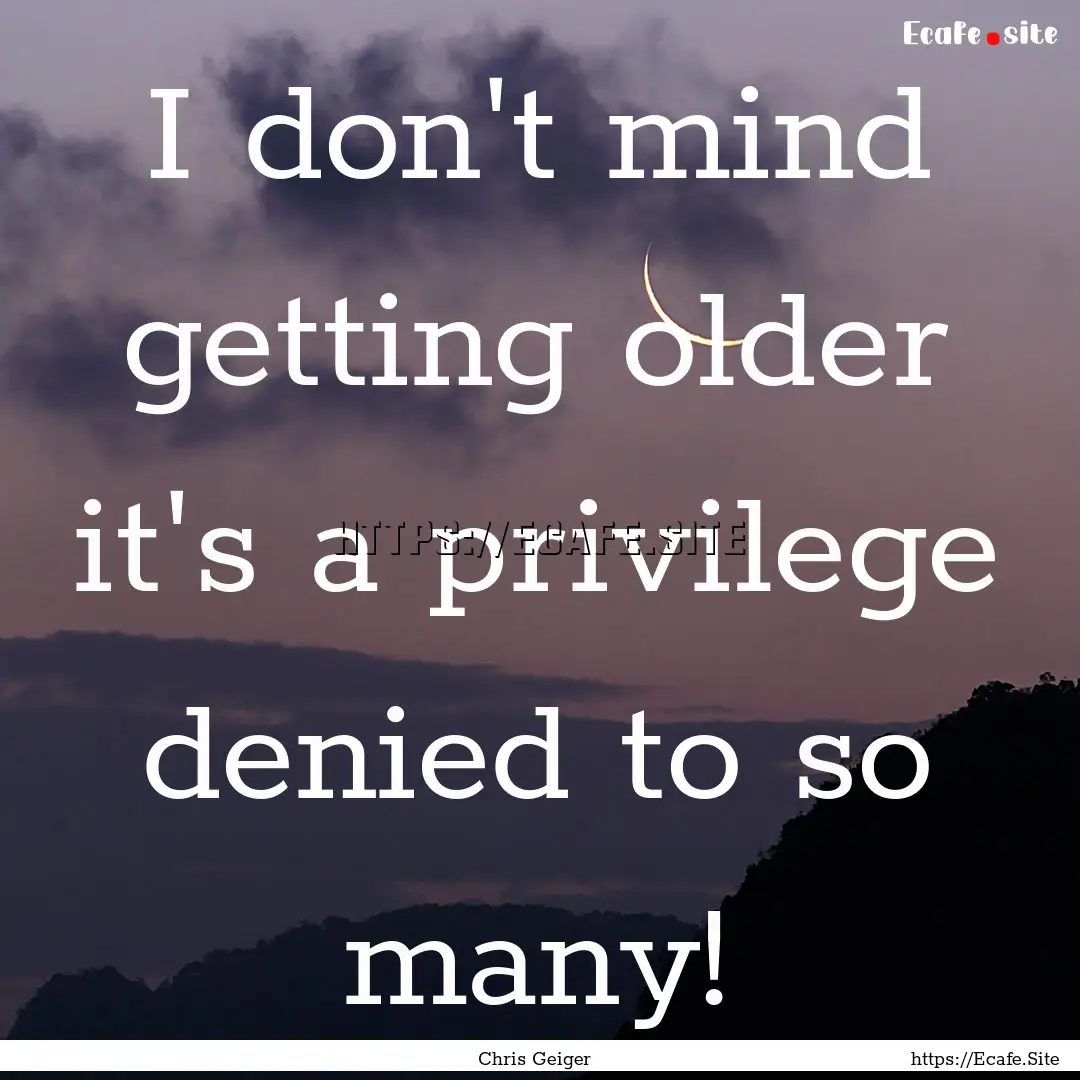 I don't mind getting older it's a privilege.... : Quote by Chris Geiger