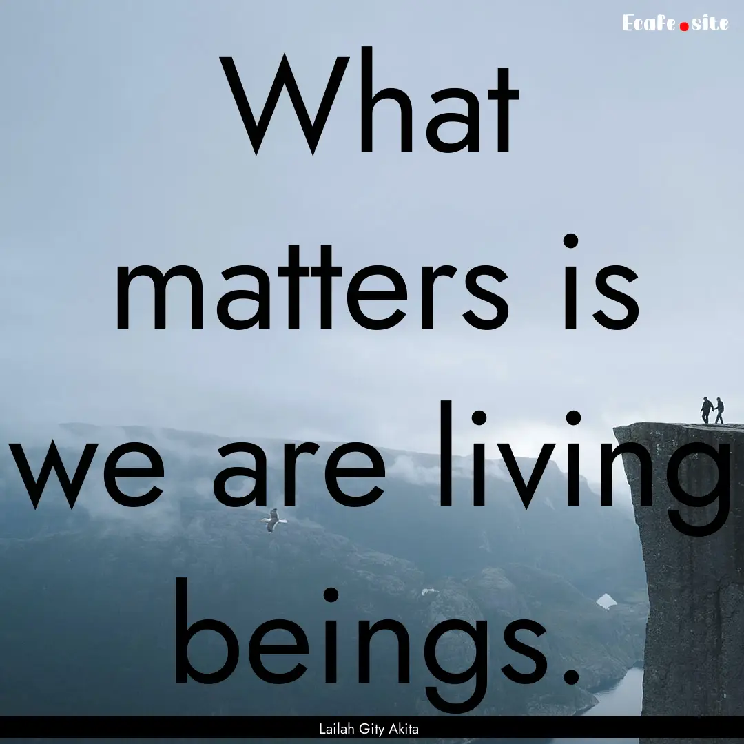 What matters is we are living beings. : Quote by Lailah Gity Akita