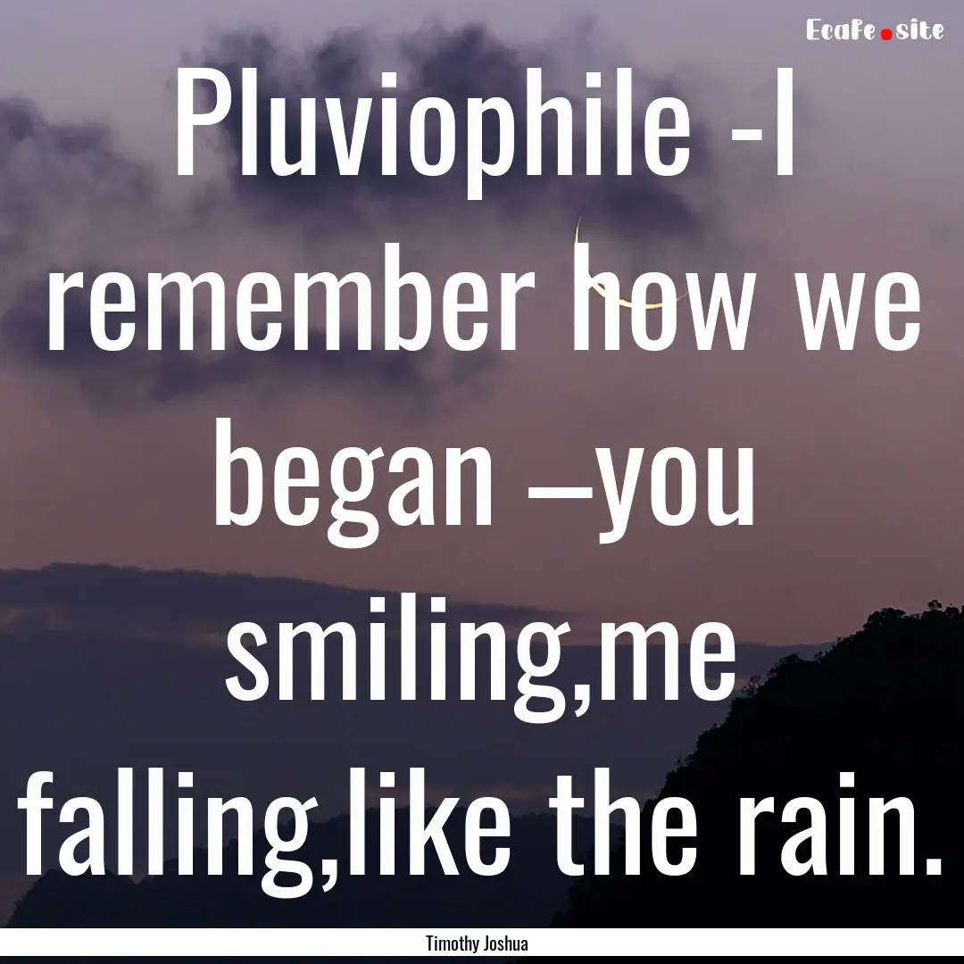 Pluviophile -I remember how we began –you.... : Quote by Timothy Joshua