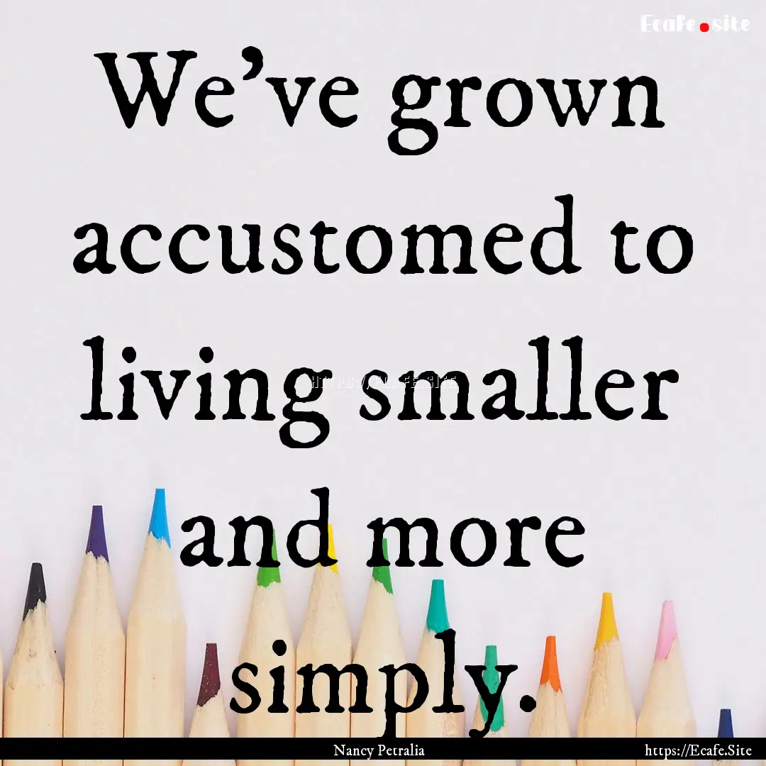 We've grown accustomed to living smaller.... : Quote by Nancy Petralia