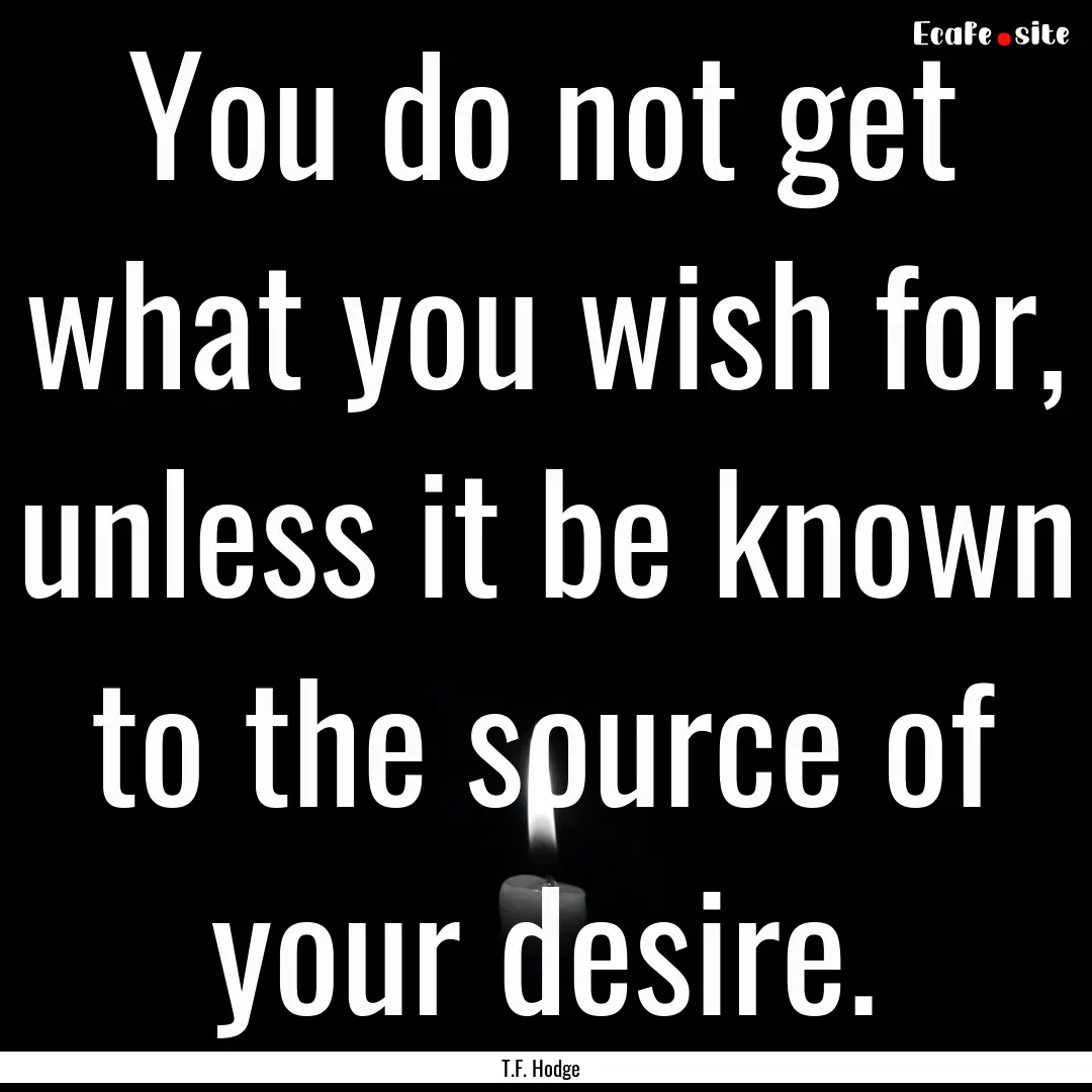 You do not get what you wish for, unless.... : Quote by T.F. Hodge