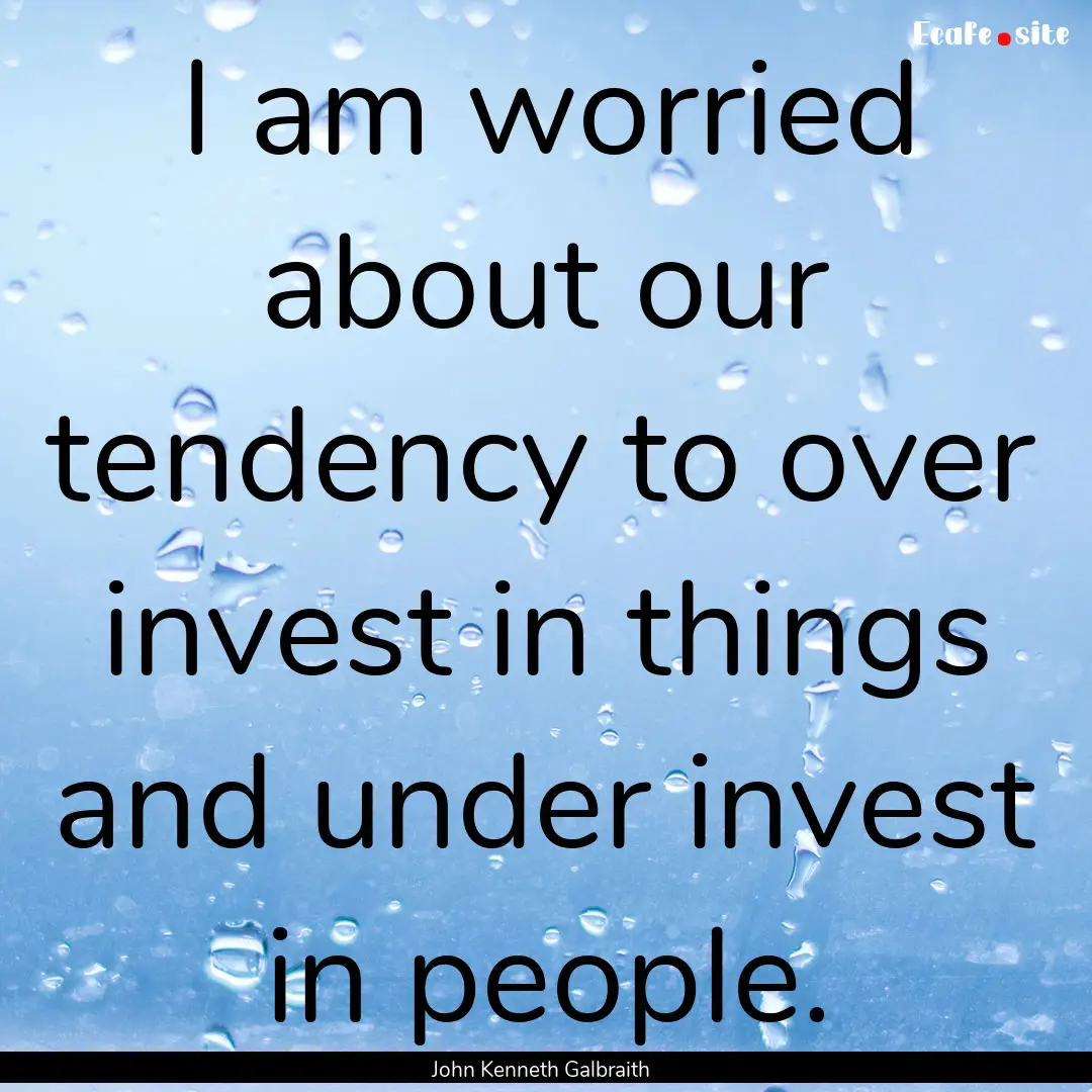 I am worried about our tendency to over invest.... : Quote by John Kenneth Galbraith