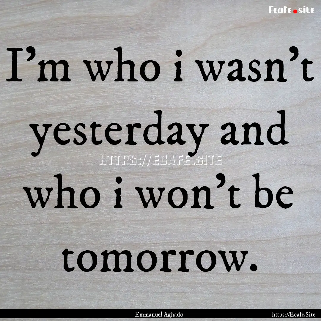 I'm who i wasn't yesterday and who i won't.... : Quote by Emmanuel Aghado