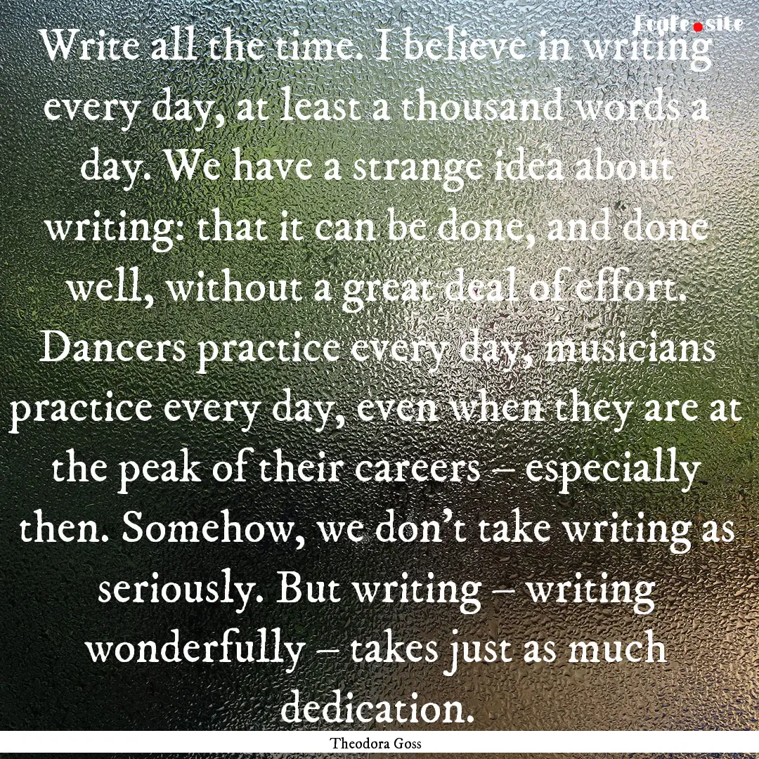 Write all the time. I believe in writing.... : Quote by Theodora Goss