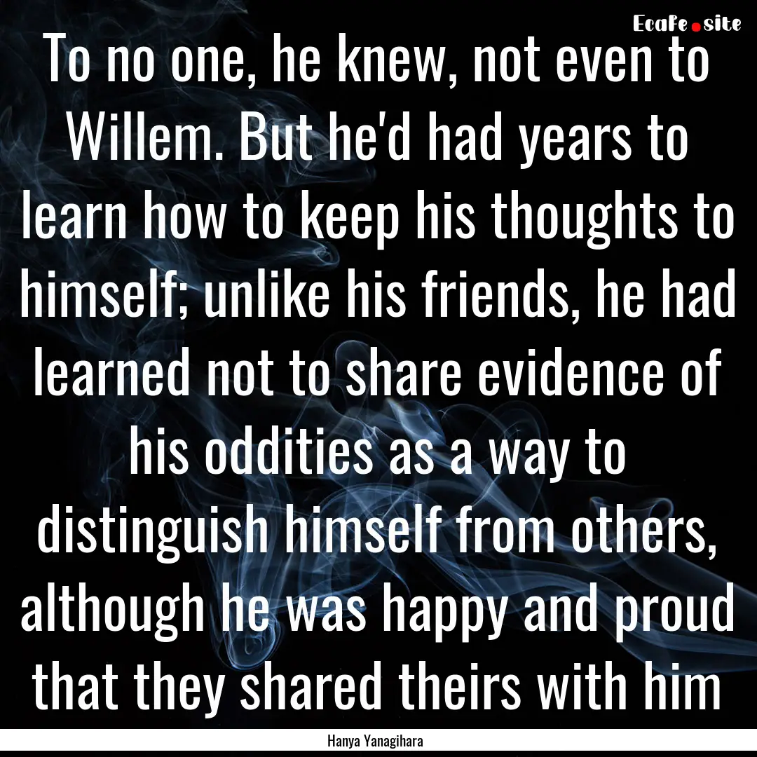 To no one, he knew, not even to Willem. But.... : Quote by Hanya Yanagihara