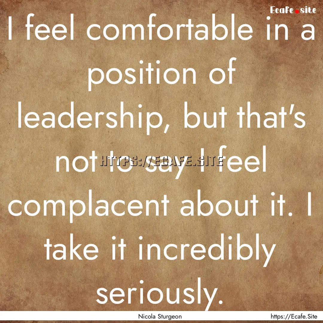 I feel comfortable in a position of leadership,.... : Quote by Nicola Sturgeon