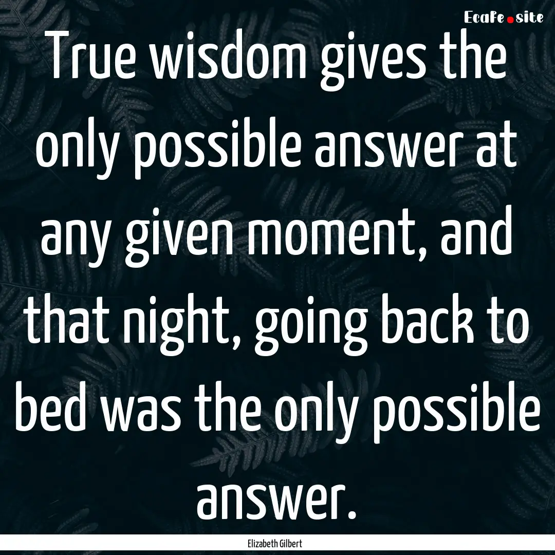 True wisdom gives the only possible answer.... : Quote by Elizabeth Gilbert