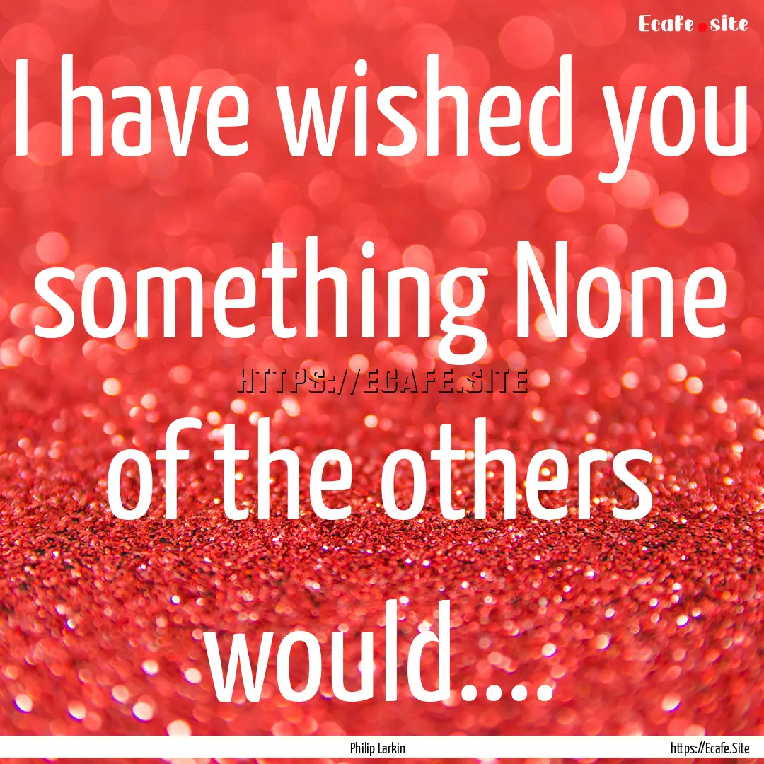 I have wished you something None of the others.... : Quote by Philip Larkin