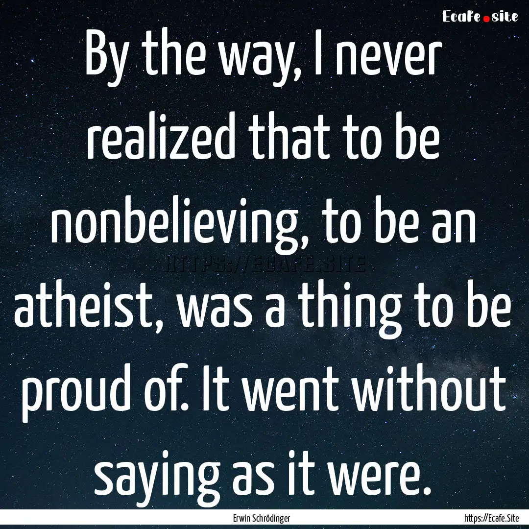 By the way, I never realized that to be nonbelieving,.... : Quote by Erwin Schrödinger