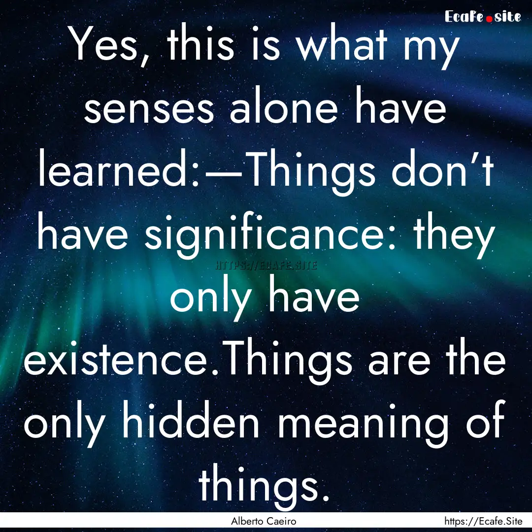 Yes, this is what my senses alone have learned:—Things.... : Quote by Alberto Caeiro