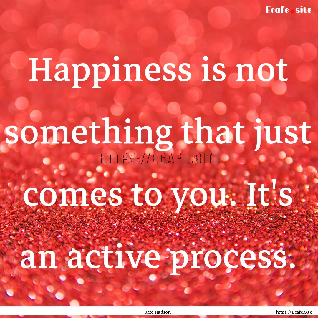 Happiness is not something that just comes.... : Quote by Kate Hudson