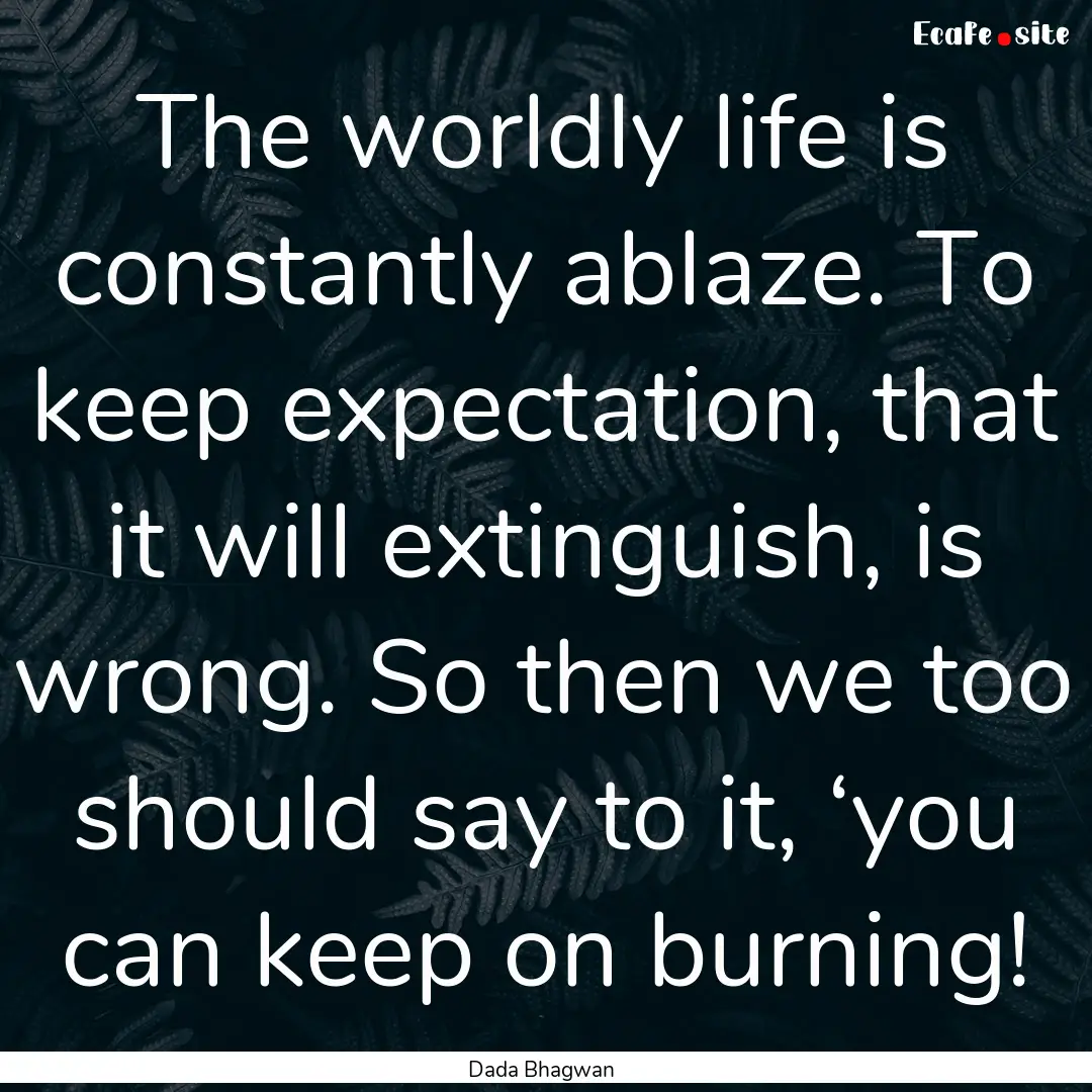 The worldly life is constantly ablaze. To.... : Quote by Dada Bhagwan