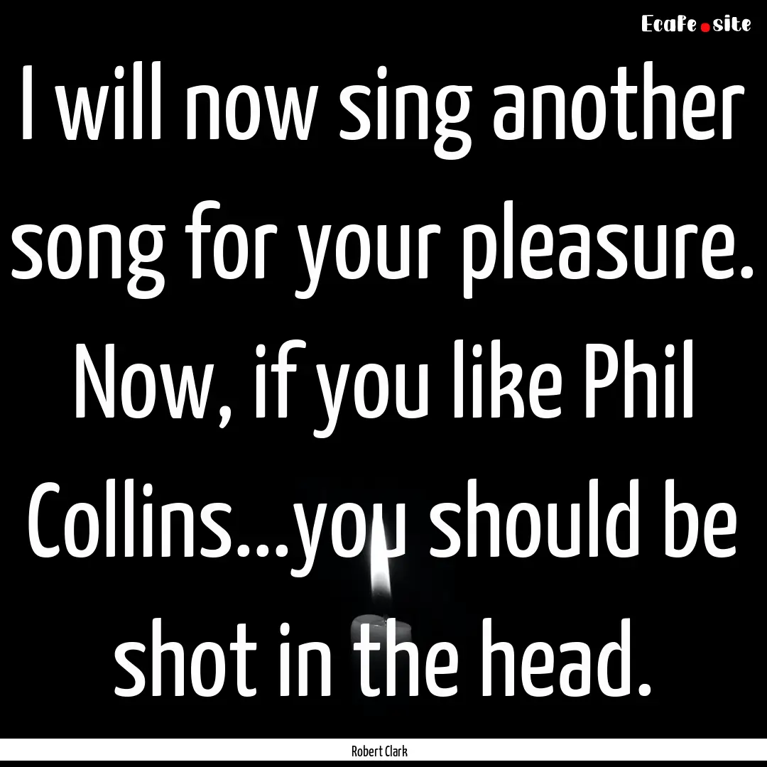 I will now sing another song for your pleasure..... : Quote by Robert Clark