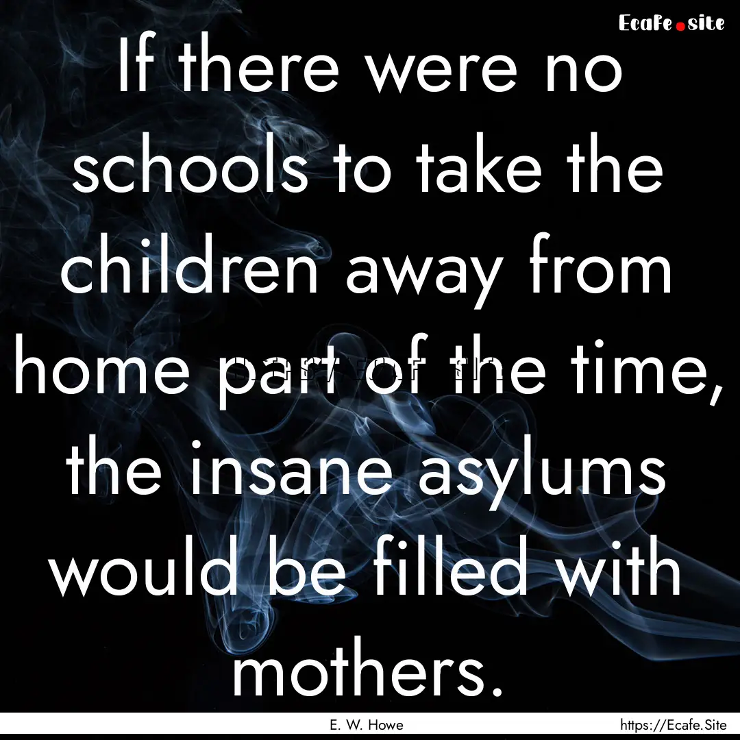 If there were no schools to take the children.... : Quote by E. W. Howe