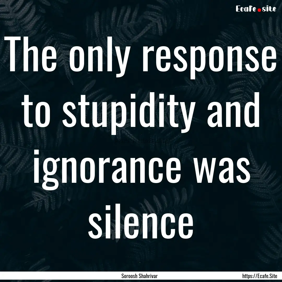 The only response to stupidity and ignorance.... : Quote by Soroosh Shahrivar