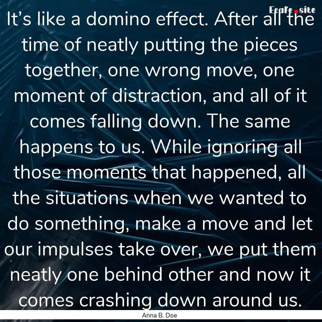 It’s like a domino effect. After all the.... : Quote by Anna B. Doe