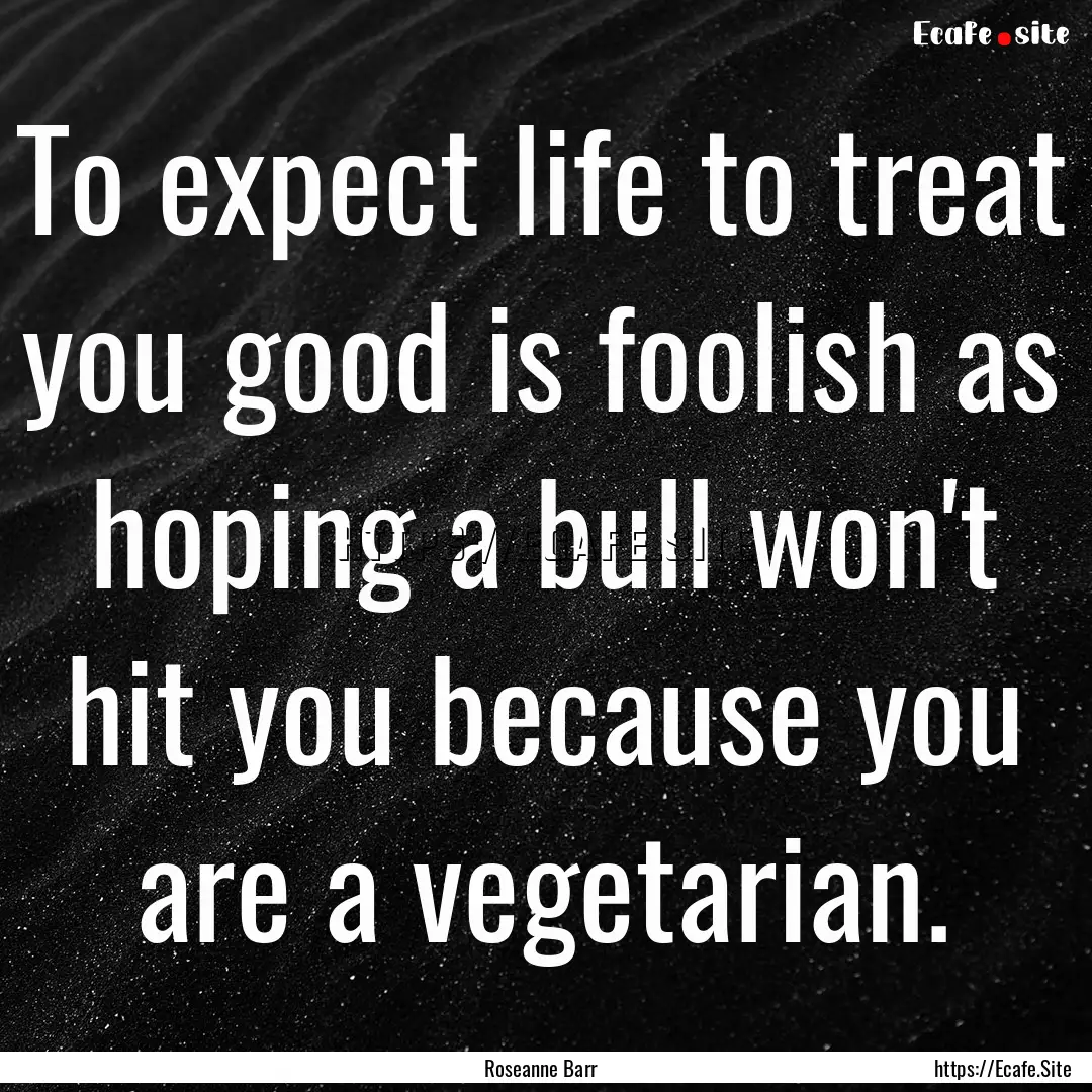 To expect life to treat you good is foolish.... : Quote by Roseanne Barr